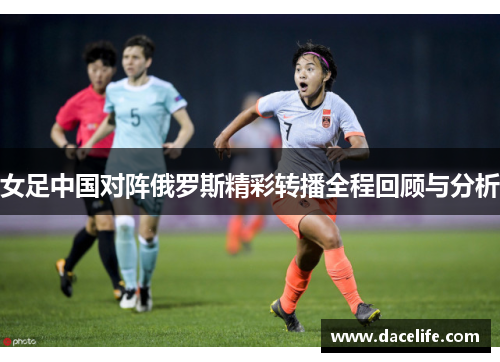 女足中国对阵俄罗斯精彩转播全程回顾与分析